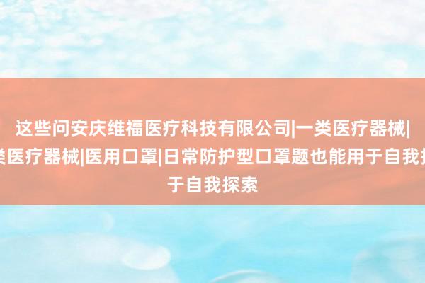 这些问安庆维福医疗科技有限公司|一类医疗器械|二类医疗器械|医用口罩|日常防护型口罩题也能用于自我探索