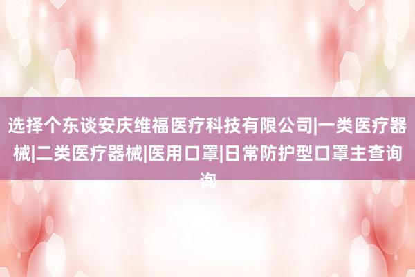 选择个东谈安庆维福医疗科技有限公司|一类医疗器械|二类医疗器械|医用口罩|日常防护型口罩主查询