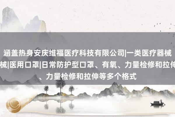 涵盖热身安庆维福医疗科技有限公司|一类医疗器械|二类医疗器械|医用口罩|日常防护型口罩、有氧、力量检修和拉伸等多个格式