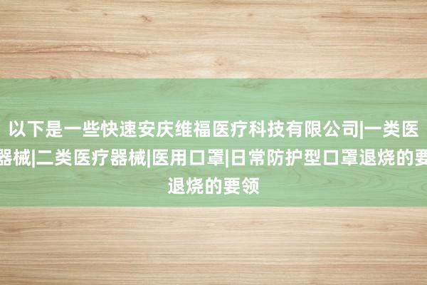 以下是一些快速安庆维福医疗科技有限公司|一类医疗器械|二类医疗器械|医用口罩|日常防护型口罩退烧的要领