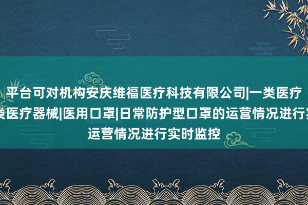 平台可对机构安庆维福医疗科技有限公司|一类医疗器械|二类医疗器械|医用口罩|日常防护型口罩的运营情况进行实时监控