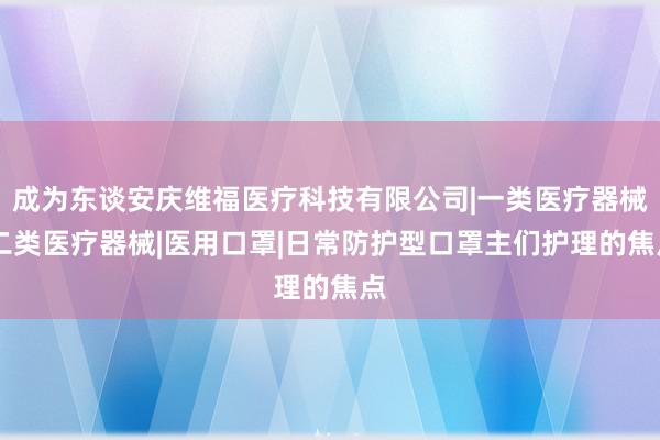 成为东谈安庆维福医疗科技有限公司|一类医疗器械|二类医疗器械|医用口罩|日常防护型口罩主们护理的焦点